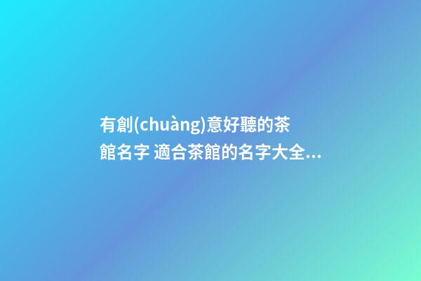 有創(chuàng)意好聽的茶館名字 適合茶館的名字大全-名學(xué)網(wǎng)